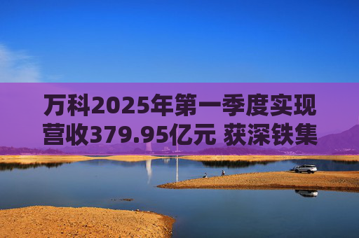 万科2025年第一季度实现营收379.95亿元 获深铁集团33亿元借款支持