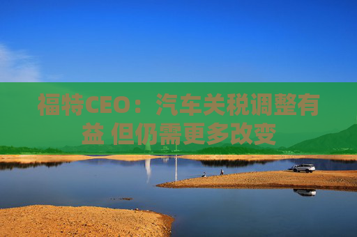 福特CEO：汽车关税调整有益 但仍需更多改变