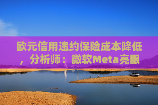 欧元信用违约保险成本降低，分析师：微软Meta亮眼业绩缓解市场对AI担忧
