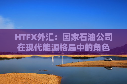 HTFX外汇：国家石油公司在现代能源格局中的角色