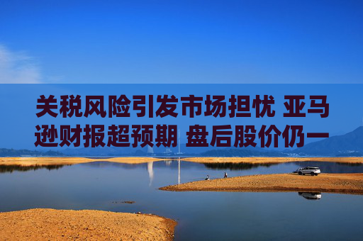 关税风险引发市场担忧 亚马逊财报超预期 盘后股价仍一度跌5%