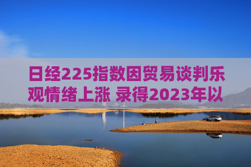 日经225指数因贸易谈判乐观情绪上涨 录得2023年以来最长连涨纪录