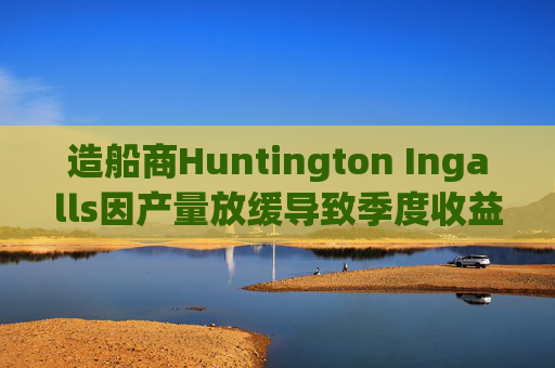 造船商Huntington Ingalls因产量放缓导致季度收益下降  第1张