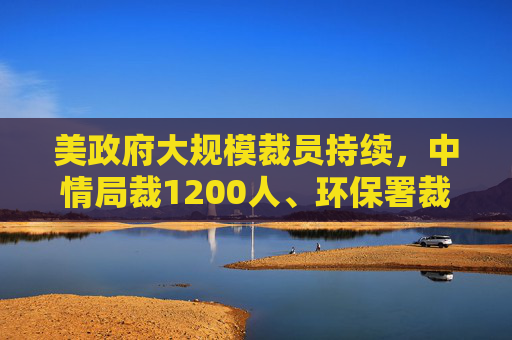 美政府大规模裁员持续，中情局裁1200人、环保署裁减员工至45年来最低水平
