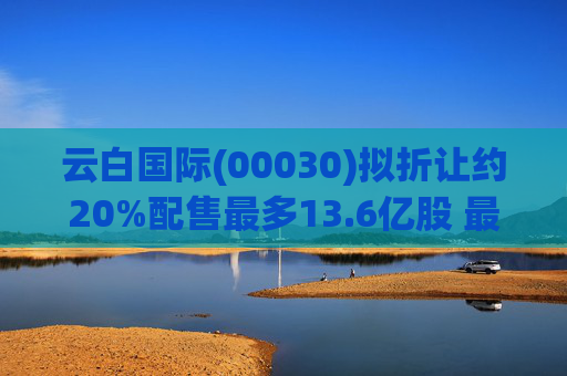 云白国际(00030)拟折让约20%配售最多13.6亿股 最高估计所得款项净额将约1.56亿港元