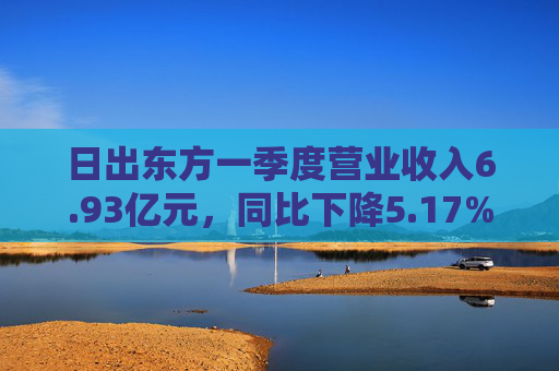 日出东方一季度营业收入6.93亿元，同比下降5.17%