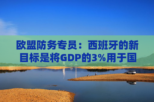 欧盟防务专员：西班牙的新目标是将GDP的3%用于国防  第1张