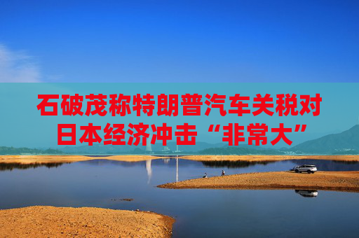 石破茂称特朗普汽车关税对日本经济冲击“非常大”