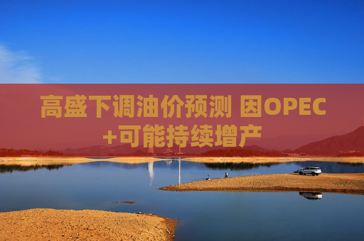 高盛下调油价预测 因OPEC+可能持续增产  第1张
