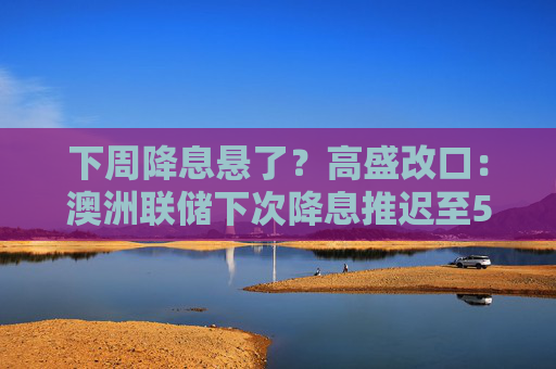 下周降息悬了？高盛改口：澳洲联储下次降息推迟至5月
