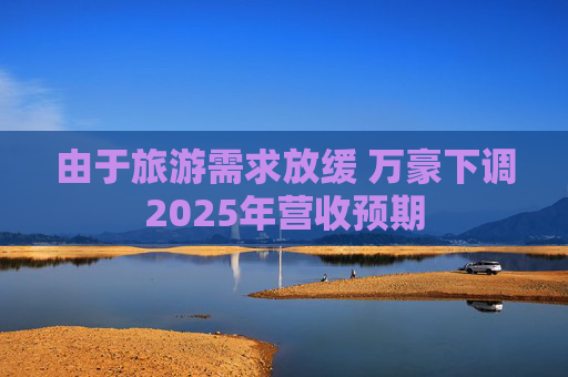 由于旅游需求放缓 万豪下调2025年营收预期