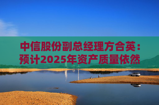 中信股份副总经理方合英:预计2025年资产质量依然能够跑赢大势