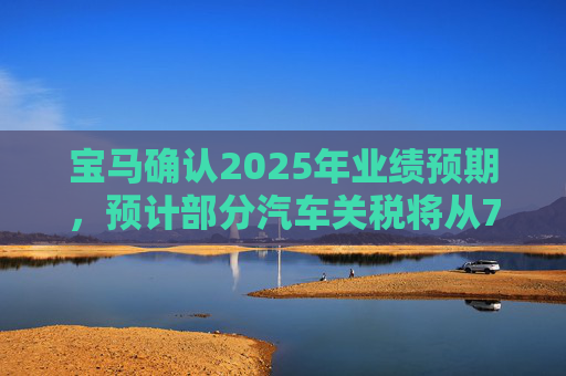 宝马确认2025年业绩预期，预计部分汽车关税将从7月开始下降