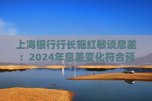 上海银行行长施红敏谈息差：2024年息差变化符合预期，2025年收窄幅度会显著缩小