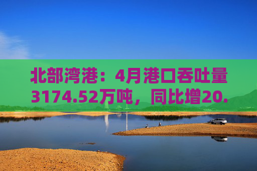 北部湾港：4月港口吞吐量3174.52万吨，同比增20.32%！2025年累计吞吐量为1.12亿吨，同比增长14.89%
