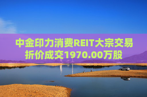 中金印力消费REIT大宗交易折价成交1970.00万股