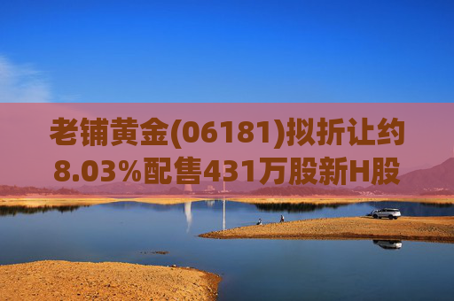 老铺黄金(06181)拟折让约8.03%配售431万股新H股 净筹约26.98亿港元