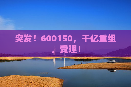 突发！600150，千亿重组，受理！