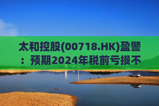 太和控股(00718.HK)盈警：预期2024年税前亏损不少于约9亿港元