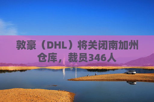 敦豪（DHL）将关闭南加州仓库，裁员346人
