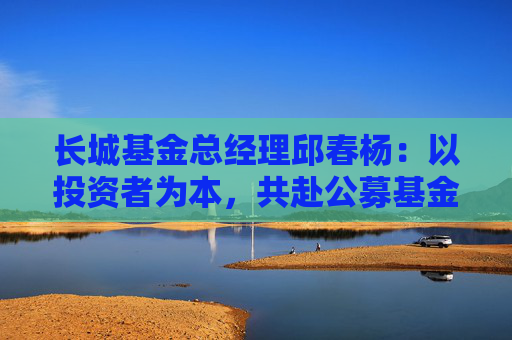 长城基金总经理邱春杨：以投资者为本，共赴公募基金高质量发展新征程