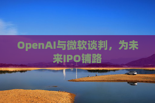 OpenAI与微软谈判，为未来IPO铺路