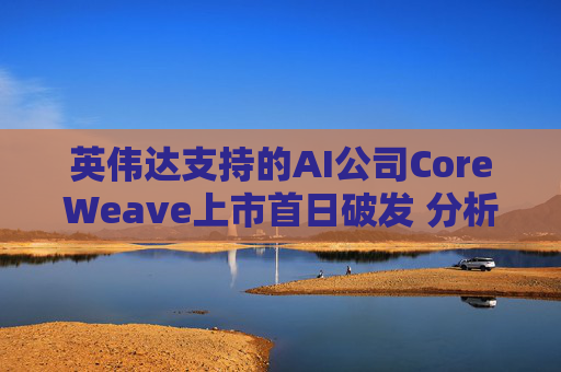 英伟达支持的AI公司CoreWeave上市首日破发 分析师称其增长或不可持续