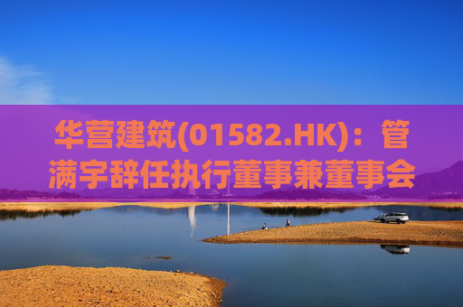 华营建筑(01582.HK)：管满宇辞任执行董事兼董事会主席