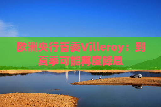 欧洲央行管委Villeroy：到夏季可能再度降息