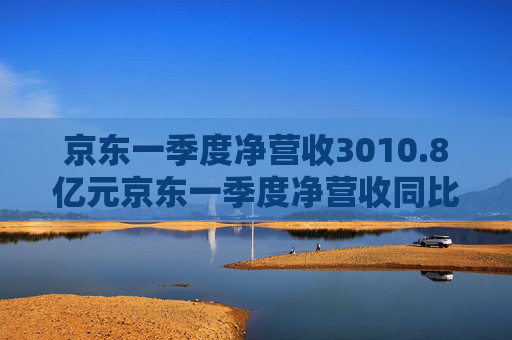 京东一季度净营收3010.8亿元京东一季度净营收同比增长16%