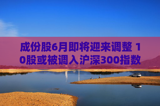 成份股6月即将迎来调整 10股或被调入沪深300指数