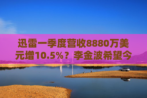 迅雷一季度营收8880万美元增10.5%？李金波希望今年实现营收来源多元化