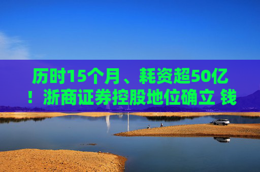 历时15个月、耗资超50亿！浙商证券控股地位确立 钱文海出任国都证券董事长