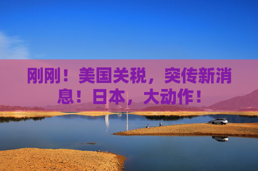 刚刚！美国关税，突传新消息！日本，大动作！