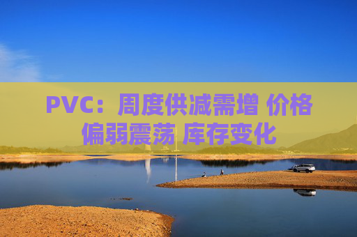 PVC：周度供减需增 价格偏弱震荡 库存变化