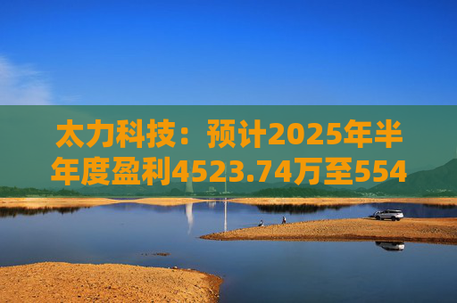 太力科技：预计2025年半年度盈利4523.74万至5541.54万