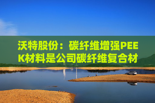 沃特股份：碳纤维增强PEEK材料是公司碳纤维复合材料体系中的一类产品  第1张