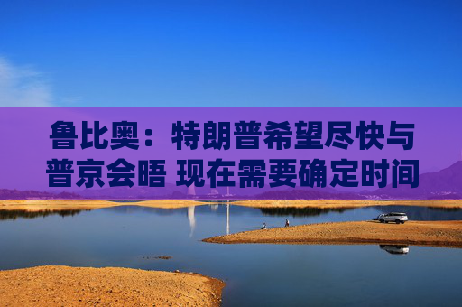 鲁比奥：特朗普希望尽快与普京会晤 现在需要确定时间、地点和议题