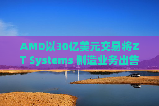 AMD以30亿美元交易将ZT Systems 制造业务出售给Sanmina