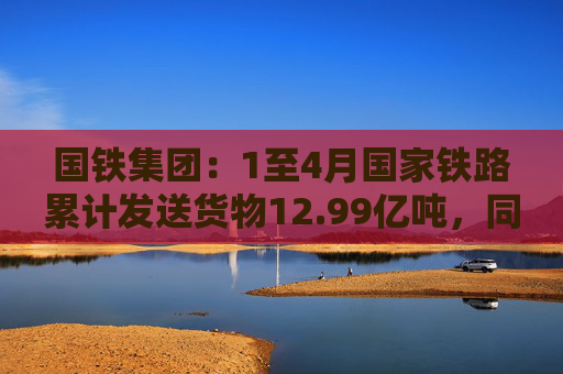 国铁集团：1至4月国家铁路累计发送货物12.99亿吨，同比增长3.6%