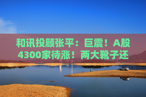和讯投顾张平：巨震！A股4300家待涨！两大靴子还没落地，又迎压力？