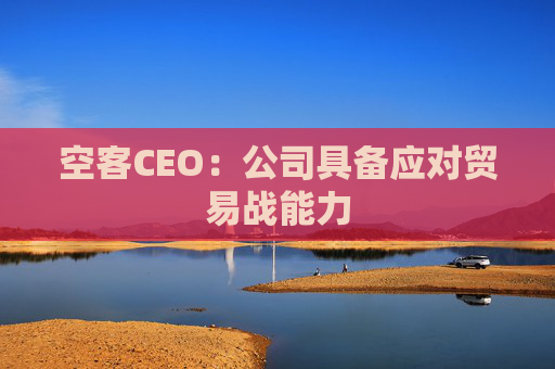 空客CEO：公司具备应对贸易战能力