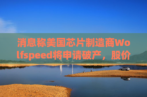 消息称美国芯片制造商Wolfspeed将申请破产，股价盘后暴跌近60%