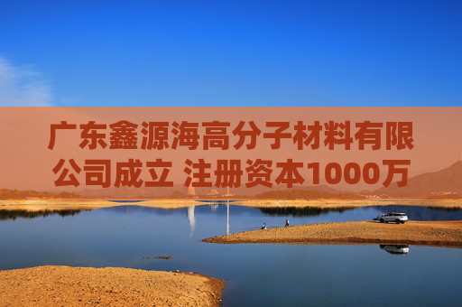 广东鑫源海高分子材料有限公司成立 注册资本1000万人民币