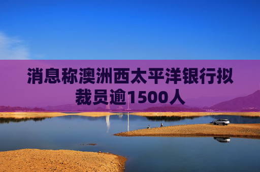 消息称澳洲西太平洋银行拟裁员逾1500人  第1张