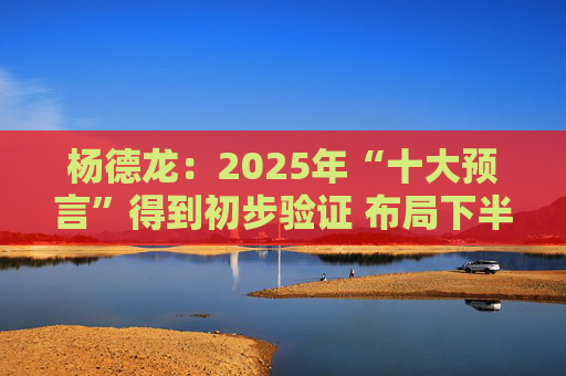 杨德龙：2025年“十大预言”得到初步验证 布局下半年投资机会