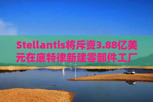 Stellantis将斥资3.88亿美元在底特律新建零部件工厂
