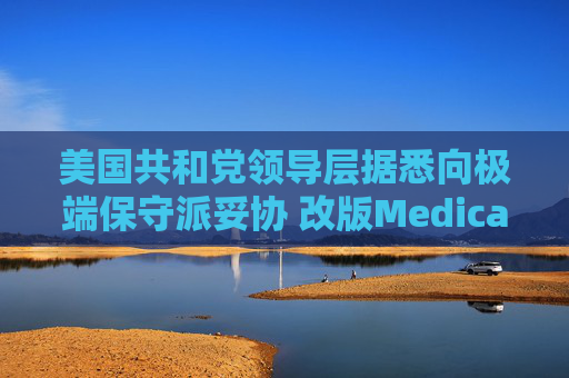 美国共和党领导层据悉向极端保守派妥协 改版Medicaid或影响中期选举选情