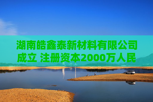 湖南皓鑫泰新材料有限公司成立 注册资本2000万人民币