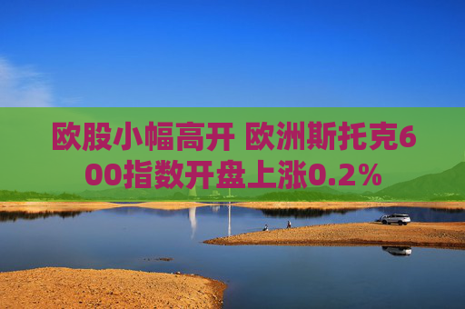 欧股小幅高开 欧洲斯托克600指数开盘上涨0.2%